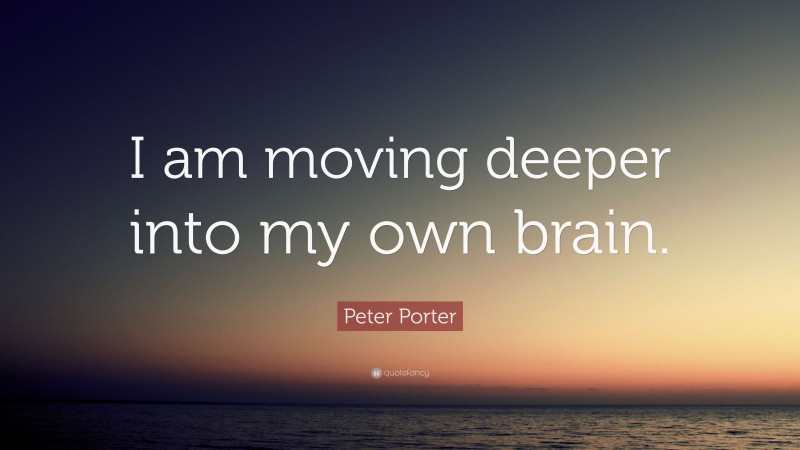 Peter Porter Quote: “I am moving deeper into my own brain.”
