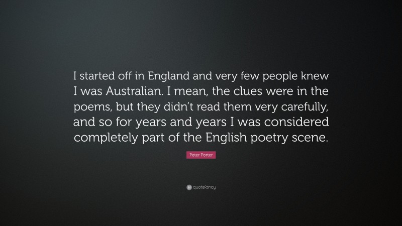 Peter Porter Quote: “I started off in England and very few people knew I was Australian. I mean, the clues were in the poems, but they didn’t read them very carefully, and so for years and years I was considered completely part of the English poetry scene.”