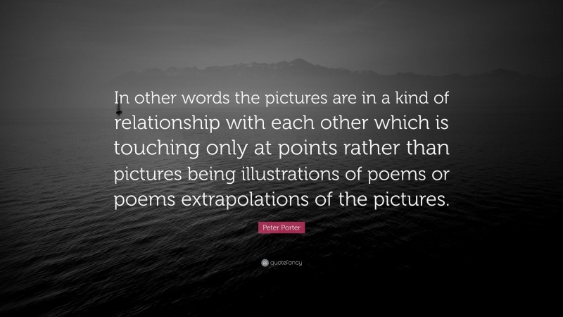 Peter Porter Quote: “In other words the pictures are in a kind of relationship with each other which is touching only at points rather than pictures being illustrations of poems or poems extrapolations of the pictures.”
