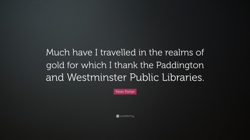 Peter Porter Quote: “Much have I travelled in the realms of gold for which I thank the Paddington and Westminster Public Libraries.”