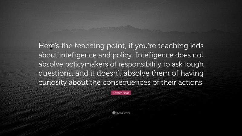 George Tenet Quote: “Here’s the teaching point, if you’re teaching kids about intelligence and policy: Intelligence does not absolve policymakers of responsibility to ask tough questions, and it doesn’t absolve them of having curiosity about the consequences of their actions.”