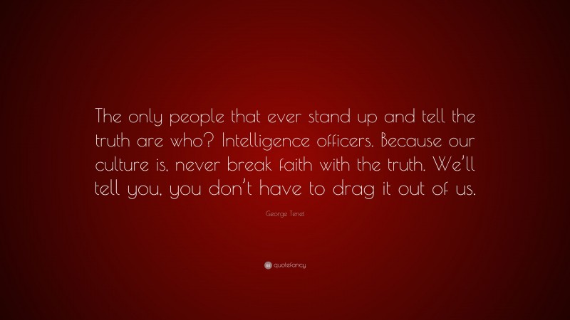 George Tenet Quote: “The only people that ever stand up and tell the truth are who? Intelligence officers. Because our culture is, never break faith with the truth. We’ll tell you, you don’t have to drag it out of us.”