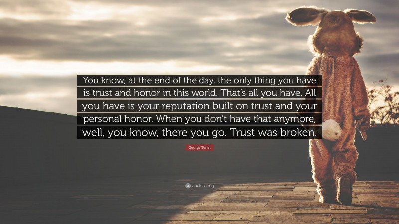 George Tenet Quote: “You know, at the end of the day, the only thing you have is trust and honor in this world. That’s all you have. All you have is your reputation built on trust and your personal honor. When you don’t have that anymore, well, you know, there you go. Trust was broken.”