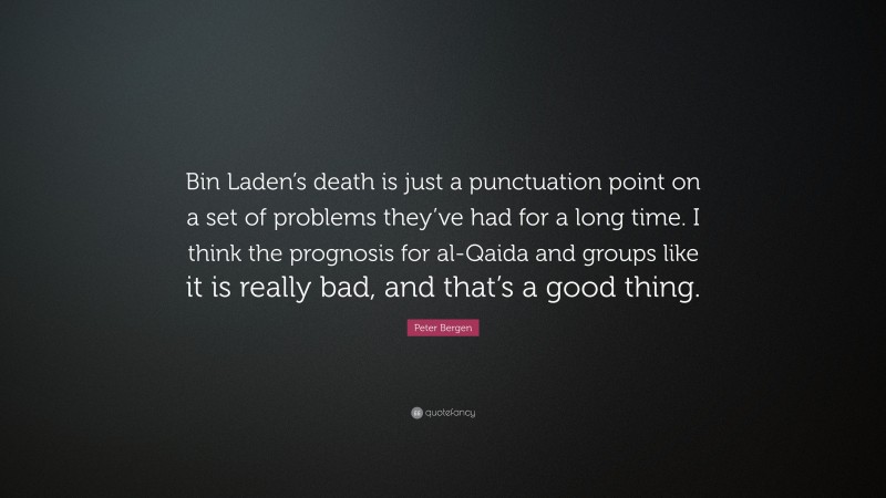 Peter Bergen Quote: “Bin Laden’s death is just a punctuation point on a set of problems they’ve had for a long time. I think the prognosis for al-Qaida and groups like it is really bad, and that’s a good thing.”