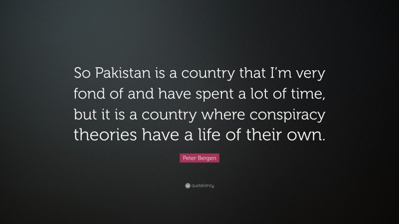 Peter Bergen Quote: “So Pakistan is a country that I’m very fond of and have spent a lot of time, but it is a country where conspiracy theories have a life of their own.”