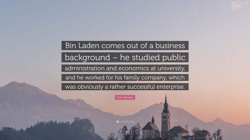 Peter Bergen Quote: “Bin Laden comes out of a business background – he studied public administration and economics at university, and he worked for his family company, which was obviously a rather successful enterprise.”