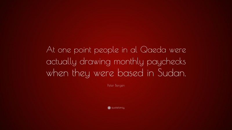 Peter Bergen Quote: “At one point people in al Qaeda were actually drawing monthly paychecks when they were based in Sudan.”