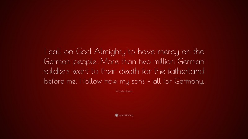 Wilhelm Keitel Quote: “I call on God Almighty to have mercy on the German people. More than two million German soldiers went to their death for the fatherland before me. I follow now my sons – all for Germany.”