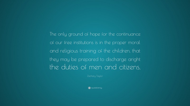 Zachary Taylor Quote: “The only ground of hope for the continuance of our free institutions is in the proper moral and religious training of the children, that they may be prepared to discharge aright the duties of men and citizens.”