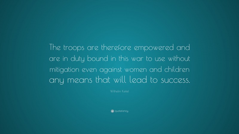 Wilhelm Keitel Quote: “The troops are therefore empowered and are in duty bound in this war to use without mitigation even against women and children any means that will lead to success.”