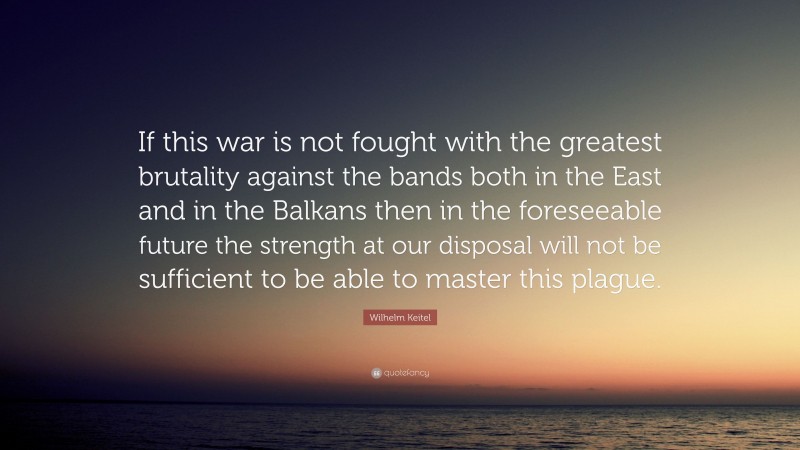 Wilhelm Keitel Quote: “If this war is not fought with the greatest brutality against the bands both in the East and in the Balkans then in the foreseeable future the strength at our disposal will not be sufficient to be able to master this plague.”