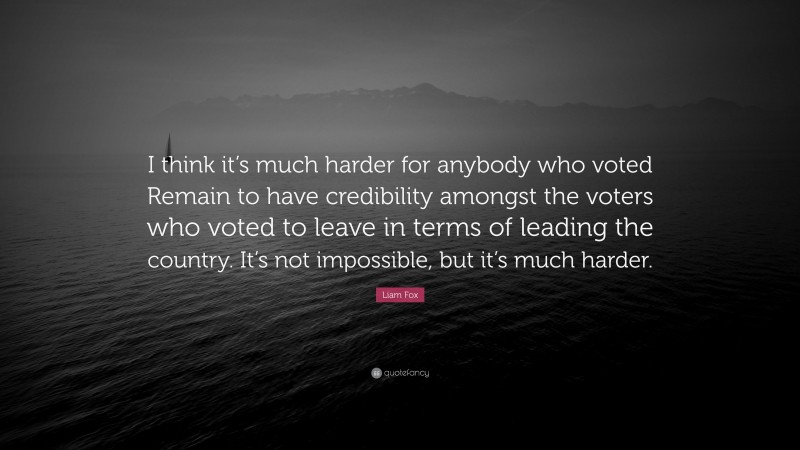 Liam Fox Quote: “I think it’s much harder for anybody who voted Remain to have credibility amongst the voters who voted to leave in terms of leading the country. It’s not impossible, but it’s much harder.”