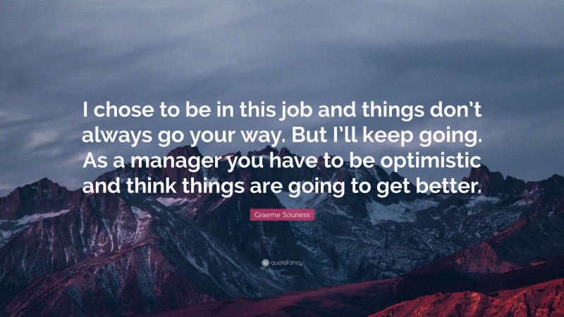 Graeme Souness Quote: “I chose to be in this job and things don’t always go your way. But I’ll keep going. As a manager you have to be optimistic and think things are going to get better.”
