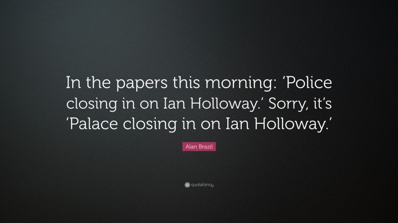 Alan Brazil Quote: “In the papers this morning: ‘Police closing in on Ian Holloway.’ Sorry, it’s ‘Palace closing in on Ian Holloway.’”