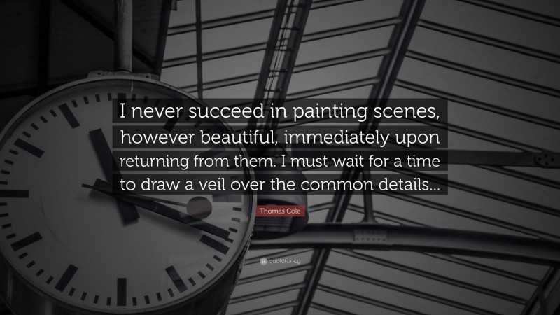 Thomas Cole Quote: “I never succeed in painting scenes, however beautiful, immediately upon returning from them. I must wait for a time to draw a veil over the common details...”