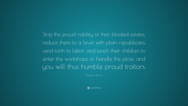 Thaddeus Stevens Quote: “Strip the proud nobility of their bloated estates, reduce them to a level with plain republicans, send forth to labor, and teach their children to enter the workshops or handle the plow, and you will thus humble proud traitors.”