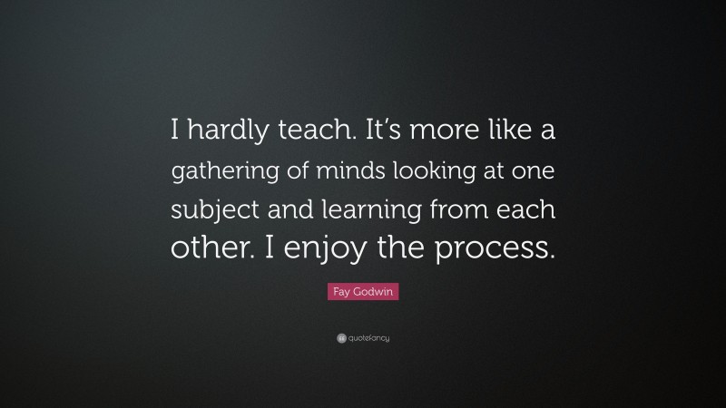 Fay Godwin Quote: “I hardly teach. It’s more like a gathering of minds looking at one subject and learning from each other. I enjoy the process.”