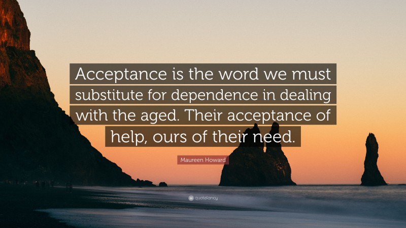 Maureen Howard Quote: “Acceptance is the word we must substitute for dependence in dealing with the aged. Their acceptance of help, ours of their need.”