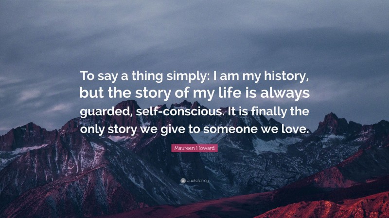 Maureen Howard Quote: “To say a thing simply: I am my history, but the story of my life is always guarded, self-conscious. It is finally the only story we give to someone we love.”