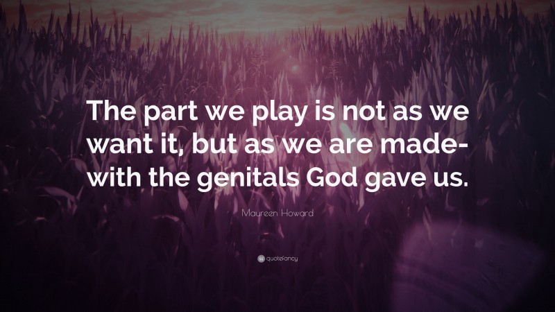 Maureen Howard Quote: “The part we play is not as we want it, but as we are made-with the genitals God gave us.”