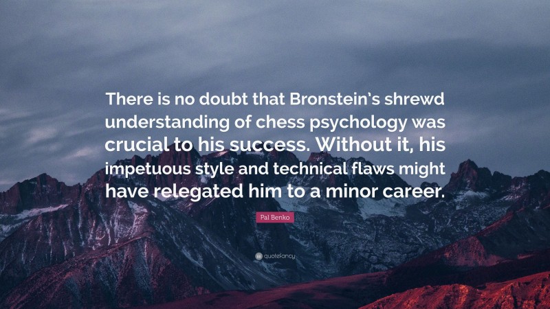 Pal Benko Quote: “There is no doubt that Bronstein’s shrewd understanding of chess psychology was crucial to his success. Without it, his impetuous style and technical flaws might have relegated him to a minor career.”