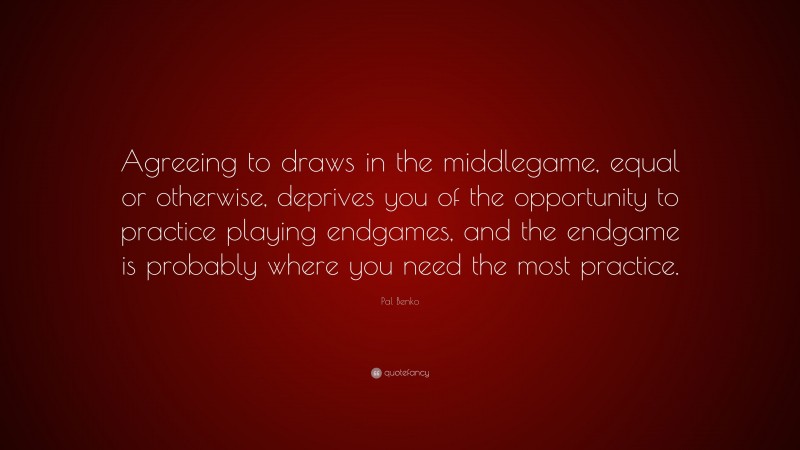 Pal Benko Quote: “Agreeing to draws in the middlegame, equal or otherwise, deprives you of the opportunity to practice playing endgames, and the endgame is probably where you need the most practice.”