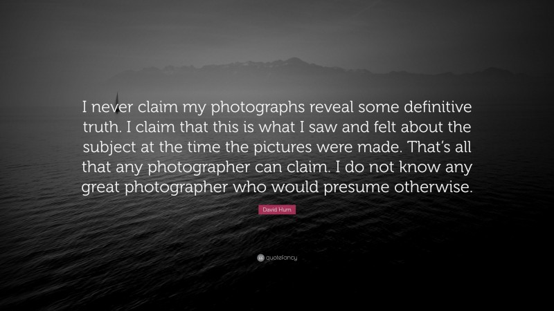 David Hurn Quote: “I never claim my photographs reveal some definitive truth. I claim that this is what I saw and felt about the subject at the time the pictures were made. That’s all that any photographer can claim. I do not know any great photographer who would presume otherwise.”