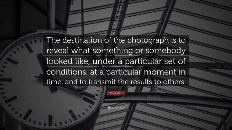 David Hurn Quote: “The destination of the photograph is to reveal what something or somebody looked like, under a particular set of conditions, at a particular moment in time, and to transmit the results to others.”