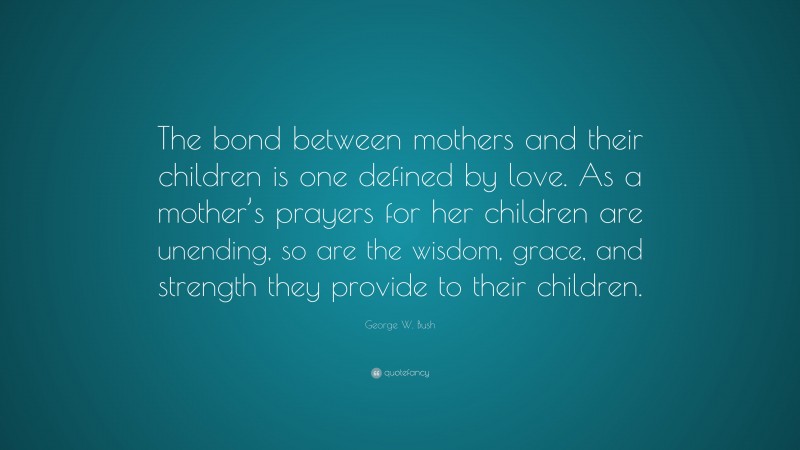 George W. Bush Quote: “The bond between mothers and their children is one defined by love. As a mother’s prayers for her children are unending, so are the wisdom, grace, and strength they provide to their children.”