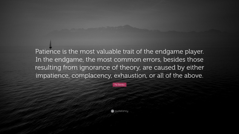 Pal Benko Quote: “Patience is the most valuable trait of the endgame player. In the endgame, the most common errors, besides those resulting from ignorance of theory, are caused by either impatience, complacency, exhaustion, or all of the above.”