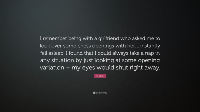 Pal Benko Quote: “I remember being with a girlfriend who asked me to look over some chess openings with her. I instantly fell asleep. I found that I could always take a nap in any situation by just looking at some opening variation – my eyes would shut right away.”