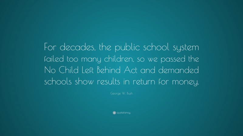 George W. Bush Quote: “For decades, the public school system failed too many children, so we passed the No Child Left Behind Act and demanded schools show results in return for money.”