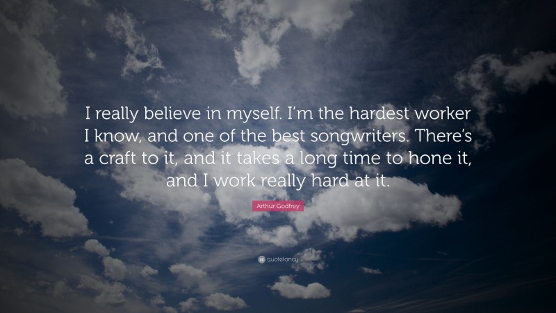 Arthur Godfrey Quote: “I really believe in myself. I’m the hardest worker I know, and one of the best songwriters. There’s a craft to it, and it takes a long time to hone it, and I work really hard at it.”