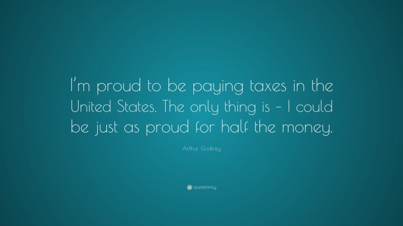 Arthur Godfrey Quote: “I’m proud to be paying taxes in the United States. The only thing is – I could be just as proud for half the money.”