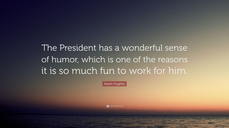 Karen Hughes Quote: “The President has a wonderful sense of humor, which is one of the reasons it is so much fun to work for him.”