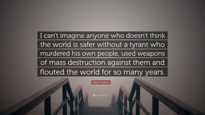 Karen Hughes Quote: “I can’t imagine anyone who doesn’t think the world is safer without a tyrant who murdered his own people, used weapons of mass destruction against them and flouted the world for so many years.”
