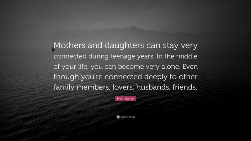 Holly Hunter Quote: “Mothers and daughters can stay very connected during teenage years. In the middle of your life, you can become very alone. Even though you’re connected deeply to other family members, lovers, husbands, friends.”