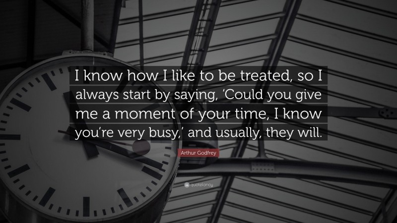 Arthur Godfrey Quote: “I know how I like to be treated, so I always start by saying, ‘Could you give me a moment of your time, I know you’re very busy,’ and usually, they will.”