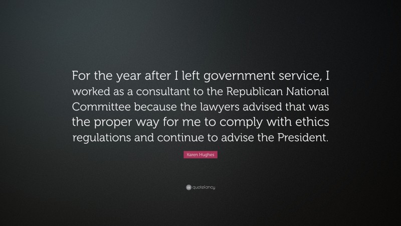 Karen Hughes Quote: “For the year after I left government service, I worked as a consultant to the Republican National Committee because the lawyers advised that was the proper way for me to comply with ethics regulations and continue to advise the President.”