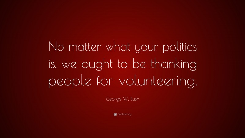 George W. Bush Quote: “No matter what your politics is, we ought to be thanking people for volunteering.”