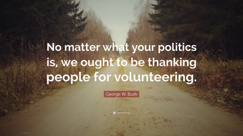 George W. Bush Quote: “No matter what your politics is, we ought to be thanking people for volunteering.”