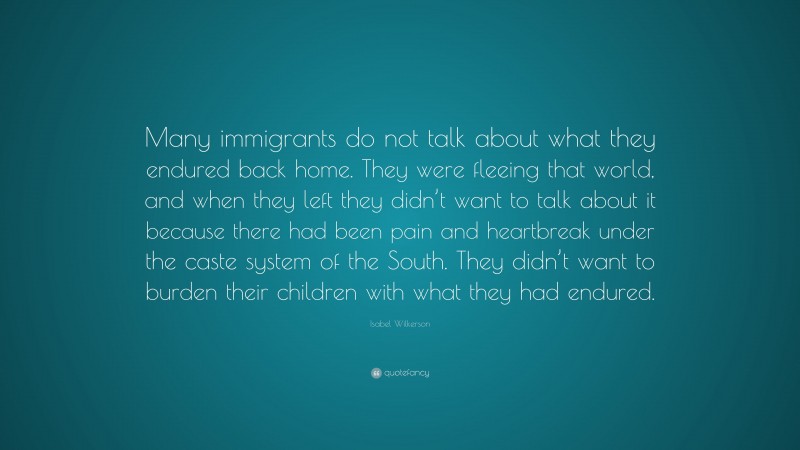 Isabel Wilkerson Quote: “Many immigrants do not talk about what they endured back home. They were fleeing that world, and when they left they didn’t want to talk about it because there had been pain and heartbreak under the caste system of the South. They didn’t want to burden their children with what they had endured.”