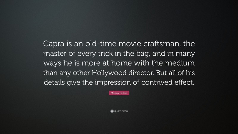 Manny Farber Quote: “Capra is an old-time movie craftsman, the master of every trick in the bag, and in many ways he is more at home with the medium than any other Hollywood director. But all of his details give the impression of contrived effect.”