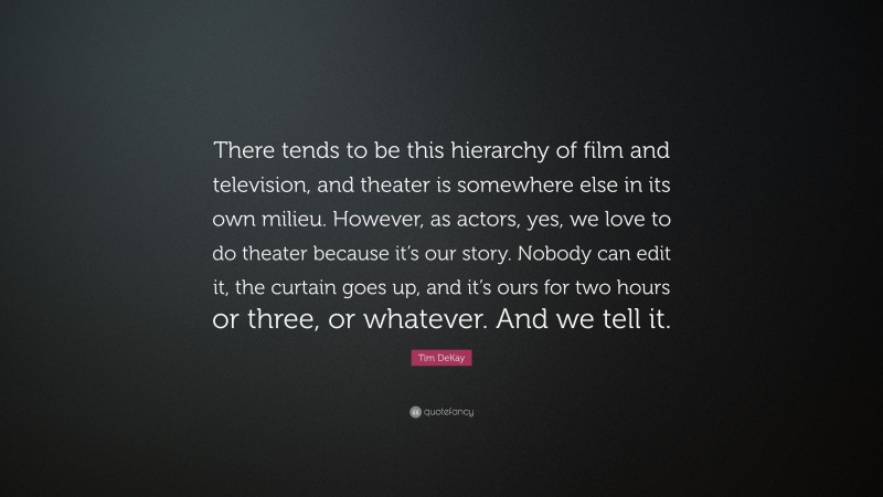 Tim DeKay Quote: “There tends to be this hierarchy of film and television, and theater is somewhere else in its own milieu. However, as actors, yes, we love to do theater because it’s our story. Nobody can edit it, the curtain goes up, and it’s ours for two hours or three, or whatever. And we tell it.”
