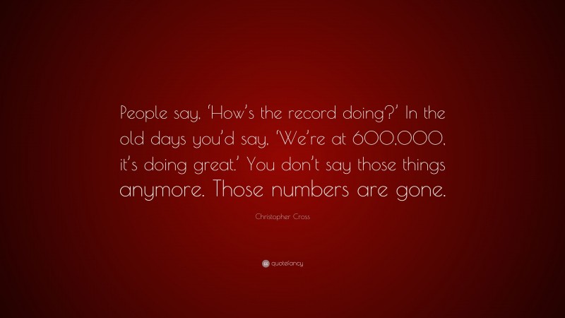 Christopher Cross Quote: “People say, ‘How’s the record doing?’ In the old days you’d say, ‘We’re at 600,000, it’s doing great.’ You don’t say those things anymore. Those numbers are gone.”