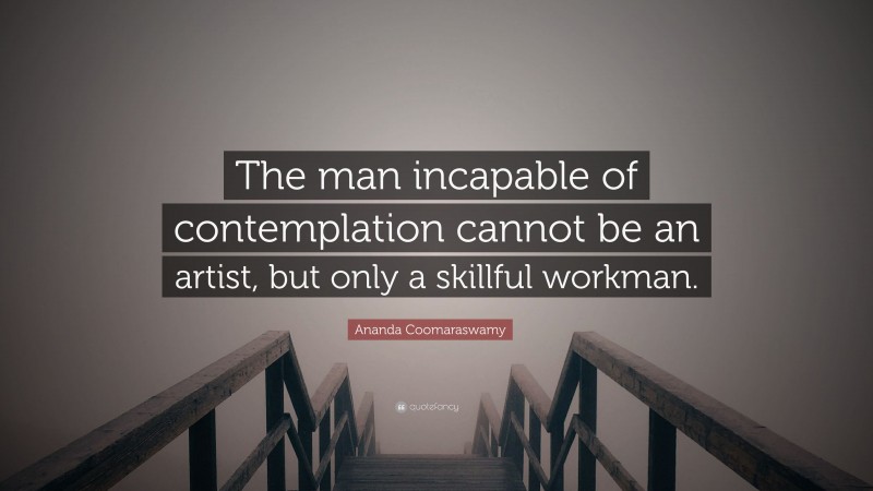 Ananda Coomaraswamy Quote: “The man incapable of contemplation cannot be an artist, but only a skillful workman.”