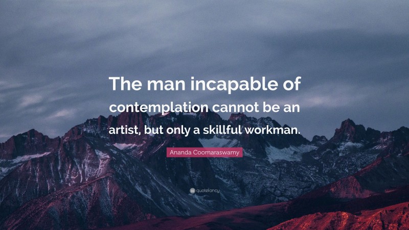 Ananda Coomaraswamy Quote: “The man incapable of contemplation cannot be an artist, but only a skillful workman.”