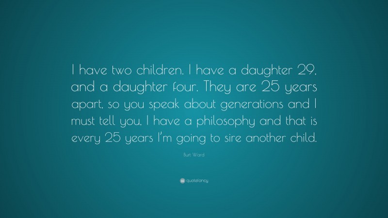 Burt Ward Quote: “I have two children. I have a daughter 29, and a daughter four. They are 25 years apart, so you speak about generations and I must tell you, I have a philosophy and that is every 25 years I’m going to sire another child.”