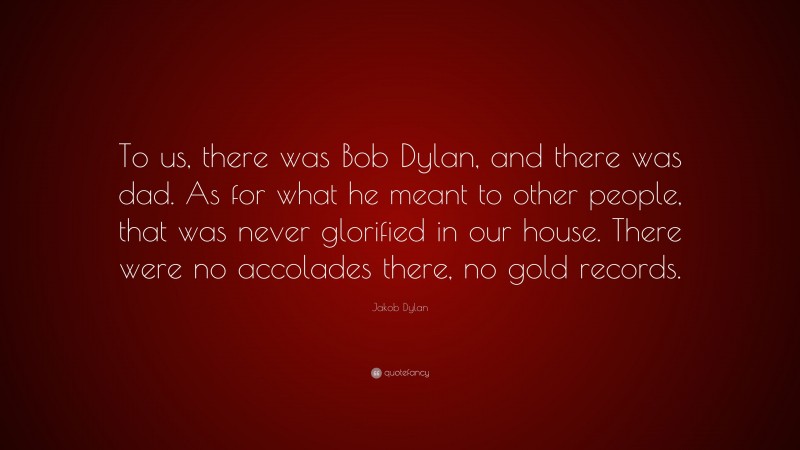 Jakob Dylan Quote: “To us, there was Bob Dylan, and there was dad. As for what he meant to other people, that was never glorified in our house. There were no accolades there, no gold records.”