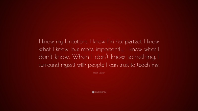 Brock Lesnar Quote: “I know my limitations. I know I’m not perfect. I know what I know, but more importantly, I know what I don’t know. When I don’t know something, I surround myself with people I can trust to teach me.”